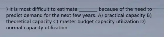 ) It is most difficult to estimate ________ because of the need to predict demand for the next few years. A) practical capacity B) theoretical capacity C) master-budget capacity utilization D) normal capacity utilization