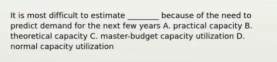 It is most difficult to estimate ________ because of the need to predict demand for the next few years A. practical capacity B. theoretical capacity C. master-budget capacity utilization D. normal capacity utilization