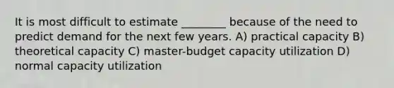 It is most difficult to estimate ________ because of the need to predict demand for the next few years. A) practical capacity B) theoretical capacity C) master-budget capacity utilization D) normal capacity utilization