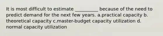 It is most difficult to estimate __________ because of the need to predict demand for the next few years. ​a.​practical capacity ​b.​theoretical capacity ​c.​master-budget capacity utilization ​d.​normal capacity utilization