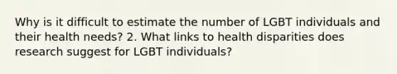 Why is it difficult to estimate the number of LGBT individuals and their health needs? 2. What links to health disparities does research suggest for LGBT individuals?