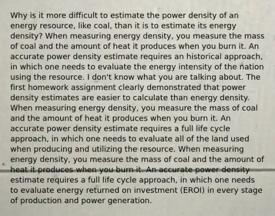 Why is it more difficult to estimate the power density of an energy resource, like coal, than it is to estimate its energy density? When measuring energy density, you measure the mass of coal and the amount of heat it produces when you burn it. An accurate power density estimate requires an historical approach, in which one needs to evaluate the energy intensity of the nation using the resource. I don't know what you are talking about. The first homework assignment clearly demonstrated that power density estimates are easier to calculate than energy density. When measuring energy density, you measure the mass of coal and the amount of heat it produces when you burn it. An accurate power density estimate requires a full life cycle approach, in which one needs to evaluate all of the land used when producing and utilizing the resource. When measuring energy density, you measure the mass of coal and the amount of heat it produces when you burn it. An accurate power density estimate requires a full life cycle approach, in which one needs to evaluate energy returned on investment (EROI) in every stage of production and power generation.