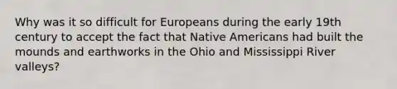 Why was it so difficult for Europeans during the early 19th century to accept the fact that Native Americans had built the mounds and earthworks in the Ohio and Mississippi River valleys?