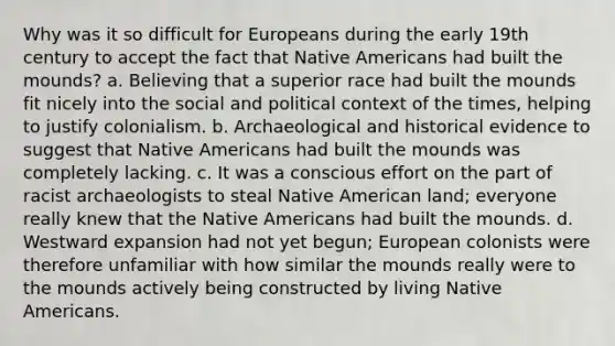 Why was it so difficult for Europeans during the early 19th century to accept the fact that <a href='https://www.questionai.com/knowledge/k3QII3MXja-native-americans' class='anchor-knowledge'>native americans</a> had built the mounds? a. Believing that a superior race had built the mounds fit nicely into the social and political context of the times, helping to justify colonialism. b. Archaeological and historical evidence to suggest that Native Americans had built the mounds was completely lacking. c. It was a conscious effort on the part of racist archaeologists to steal Native American land; everyone really knew that the Native Americans had built the mounds. d. Westward expansion had not yet begun; European colonists were therefore unfamiliar with how similar the mounds really were to the mounds actively being constructed by living Native Americans.