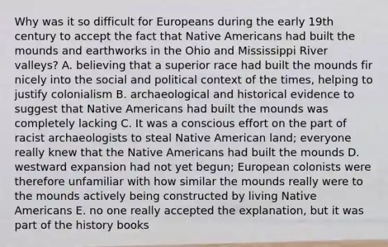 Why was it so difficult for Europeans during the early 19th century to accept the fact that Native Americans had built the mounds and earthworks in the Ohio and Mississippi River valleys? A. believing that a superior race had built the mounds fir nicely into the social and political context of the times, helping to justify colonialism B. archaeological and historical evidence to suggest that Native Americans had built the mounds was completely lacking C. It was a conscious effort on the part of racist archaeologists to steal Native American land; everyone really knew that the Native Americans had built the mounds D. westward expansion had not yet begun; European colonists were therefore unfamiliar with how similar the mounds really were to the mounds actively being constructed by living Native Americans E. no one really accepted the explanation, but it was part of the history books