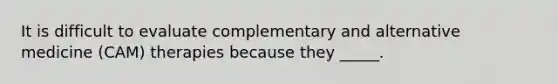 It is difficult to evaluate complementary and alternative medicine (CAM) therapies because they _____.
