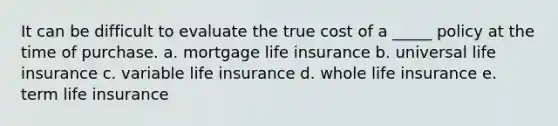 It can be difficult to evaluate the true cost of a _____ policy at the time of purchase. a. mortgage life insurance b. universal life insurance c. variable life insurance d. whole life insurance e. term life insurance