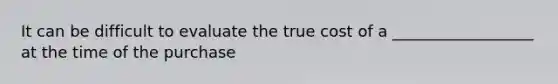 It can be difficult to evaluate the true cost of a __________________ at the time of the purchase