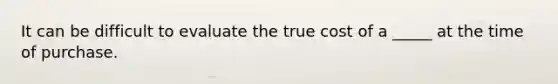 It can be difficult to evaluate the true cost of a _____ at the time of purchase.