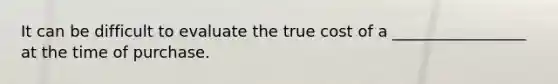 It can be difficult to evaluate the true cost of a _________________ at the time of purchase.