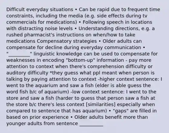 Difficult everyday situations • Can be rapid due to frequent time constraints, including the media (e.g. side effects during tv commercials for medications) • Following speech in locations with distracting noise levels • Understanding directions, e.g. a rushed pharmacist's instructions on when/how to take medications Compensatory strategies • Older adults can compensate for decline during everyday communication • "_________" linguistic knowledge can be used to compensate for weaknesses in encoding "bottom-up" information - pay more attention to context when there's comprehension difficulty or auditory difficulty *they guess what ppl meant when person is talking by paying attention to context -higher context sentence: I went to the aquarium and saw a fish (elder is able guess the word fish b/c of aquarium) -low context sentence: I went to the store and saw a fish (harder to guess that person saw a fish at the store b/c there's less context [similarities] especially when compared to sentence that has aquarium) • "gaps" are filled in based on prior experience • Older adults benefit more than younger adults from sentence __________