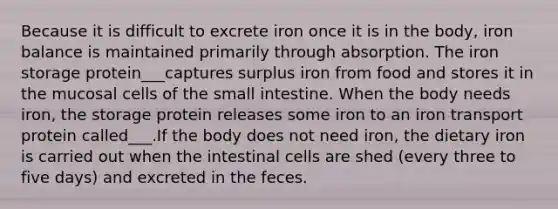 Because it is difficult to excrete iron once it is in the body, iron balance is maintained primarily through absorption. The iron storage protein___captures surplus iron from food and stores it in the mucosal cells of the small intestine. When the body needs iron, the storage protein releases some iron to an iron transport protein called___.If the body does not need iron, the dietary iron is carried out when the intestinal cells are shed (every three to five days) and excreted in the feces.