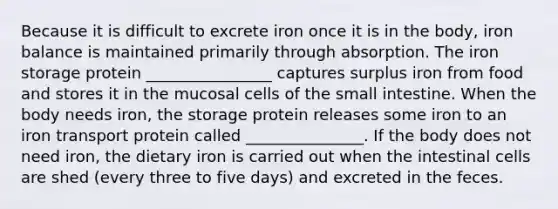 Because it is difficult to excrete iron once it is in the body, iron balance is maintained primarily through absorption. The iron storage protein ________________ captures surplus iron from food and stores it in the mucosal cells of the small intestine. When the body needs iron, the storage protein releases some iron to an iron transport protein called _______________. If the body does not need iron, the dietary iron is carried out when the intestinal cells are shed (every three to five days) and excreted in the feces.