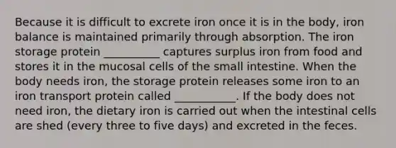 Because it is difficult to excrete iron once it is in the body, iron balance is maintained primarily through absorption. The iron storage protein __________ captures surplus iron from food and stores it in the mucosal cells of the small intestine. When the body needs iron, the storage protein releases some iron to an iron transport protein called ___________. If the body does not need iron, the dietary iron is carried out when the intestinal cells are shed (every three to five days) and excreted in the feces.