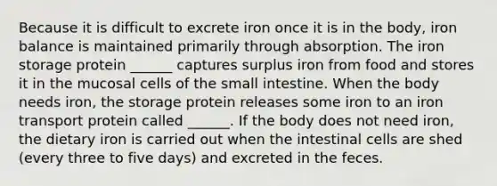 Because it is difficult to excrete iron once it is in the body, iron balance is maintained primarily through absorption. The iron storage protein ______ captures surplus iron from food and stores it in the mucosal cells of the small intestine. When the body needs iron, the storage protein releases some iron to an iron transport protein called ______. If the body does not need iron, the dietary iron is carried out when the intestinal cells are shed (every three to five days) and excreted in the feces.