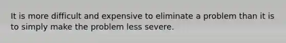 It is more difficult and expensive to eliminate a problem than it is to simply make the problem less severe.