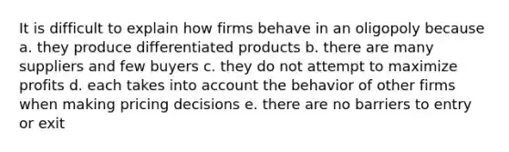 It is difficult to explain how firms behave in an oligopoly because a. they produce differentiated products b. there are many suppliers and few buyers c. they do not attempt to maximize profits d. each takes into account the behavior of other firms when making pricing decisions e. there are no barriers to entry or exit