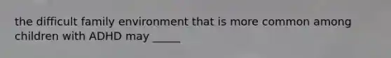 the difficult family environment that is more common among children with ADHD may _____