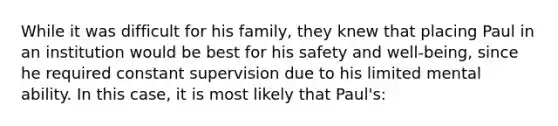 While it was difficult for his family, they knew that placing Paul in an institution would be best for his safety and well-being, since he required constant supervision due to his limited mental ability. In this case, it is most likely that Paul's: