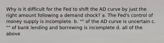 Why is it difficult for the Fed to shift the AD curve by just the right amount following a demand shock? a. The Fed's control of money supply is incomplete. b. "" of the AD curve is uncertain c. "" of bank lending and borrowing is incomplete d. all of the above