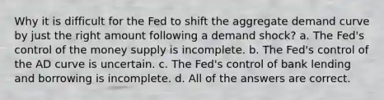 Why it is difficult for the Fed to shift the aggregate demand curve by just the right amount following a demand shock? a. The Fed's control of the money supply is incomplete. b. The Fed's control of the AD curve is uncertain. c. The Fed's control of bank lending and borrowing is incomplete. d. All of the answers are correct.