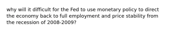 why will it difficult for the Fed to use monetary policy to direct the economy back to full employment and price stability from the recession of 2008-2009?