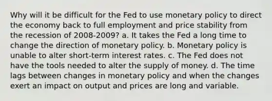 Why will it be difficult for the Fed to use monetary policy to direct the economy back to full employment and price stability from the recession of 2008-2009? a. It takes the Fed a long time to change the direction of monetary policy. b. Monetary policy is unable to alter short-term interest rates. c. The Fed does not have the tools needed to alter the supply of money. d. The time lags between changes in monetary policy and when the changes exert an impact on output and prices are long and variable.