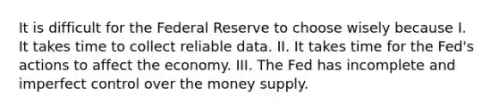 It is difficult for the Federal Reserve to choose wisely because I. It takes time to collect reliable data. II. It takes time for the Fed's actions to affect the economy. III. The Fed has incomplete and imperfect control over the money supply.