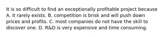 It is so difficult to find an exceptionally profitable project because A. it rarely exists. B. competition is brisk and will push down prices and profits. C. most companies do not have the skill to discover one. D. ​R&D is very expensive and time consuming.