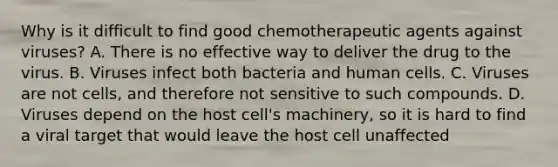 Why is it difficult to find good chemotherapeutic agents against viruses? A. There is no effective way to deliver the drug to the virus. B. Viruses infect both bacteria and human cells. C. Viruses are not cells, and therefore not sensitive to such compounds. D. Viruses depend on the host cell's machinery, so it is hard to find a viral target that would leave the host cell unaffected