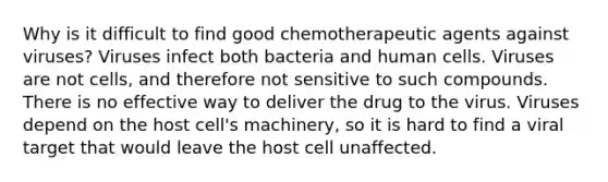 Why is it difficult to find good chemotherapeutic agents against viruses? Viruses infect both bacteria and human cells. Viruses are not cells, and therefore not sensitive to such compounds. There is no effective way to deliver the drug to the virus. Viruses depend on the host cell's machinery, so it is hard to find a viral target that would leave the host cell unaffected.