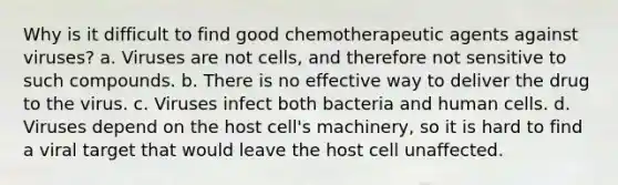 Why is it difficult to find good chemotherapeutic agents against viruses? a. Viruses are not cells, and therefore not sensitive to such compounds. b. There is no effective way to deliver the drug to the virus. c. Viruses infect both bacteria and human cells. d. Viruses depend on the host cell's machinery, so it is hard to find a viral target that would leave the host cell unaffected.