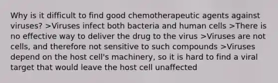 Why is it difficult to find good chemotherapeutic agents against viruses? >Viruses infect both bacteria and human cells >There is no effective way to deliver the drug to the virus >Viruses are not cells, and therefore not sensitive to such compounds >Viruses depend on the host cell's machinery, so it is hard to find a viral target that would leave the host cell unaffected