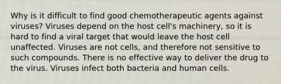 Why is it difficult to find good chemotherapeutic agents against viruses? Viruses depend on the host cell's machinery, so it is hard to find a viral target that would leave the host cell unaffected. Viruses are not cells, and therefore not sensitive to such compounds. There is no effective way to deliver the drug to the virus. Viruses infect both bacteria and human cells.