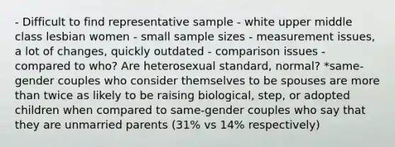 - Difficult to find representative sample - white upper middle class lesbian women - small sample sizes - measurement issues, a lot of changes, quickly outdated - comparison issues - compared to who? Are heterosexual standard, normal? *same-gender couples who consider themselves to be spouses are more than twice as likely to be raising biological, step, or adopted children when compared to same-gender couples who say that they are unmarried parents (31% vs 14% respectively)