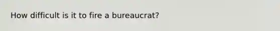 How difficult is it to fire a bureaucrat?