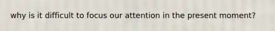 why is it difficult to focus our attention in the present moment?