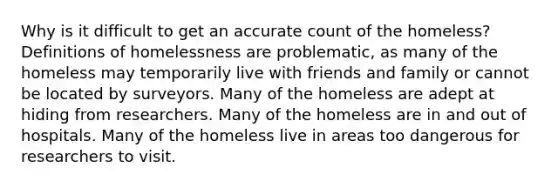 Why is it difficult to get an accurate count of the homeless? Definitions of homelessness are problematic, as many of the homeless may temporarily live with friends and family or cannot be located by surveyors. Many of the homeless are adept at hiding from researchers. Many of the homeless are in and out of hospitals. Many of the homeless live in areas too dangerous for researchers to visit.