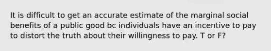 It is difficult to get an accurate estimate of the marginal social benefits of a public good bc individuals have an incentive to pay to distort the truth about their willingness to pay. T or F?