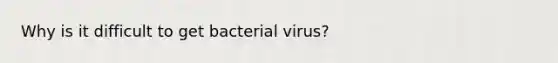 Why is it difficult to get bacterial virus?