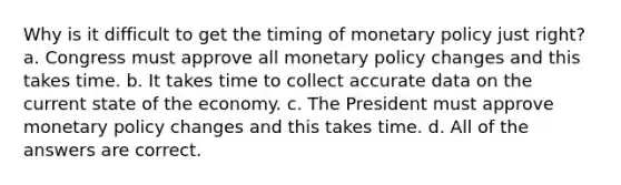 Why is it difficult to get the timing of <a href='https://www.questionai.com/knowledge/kEE0G7Llsx-monetary-policy' class='anchor-knowledge'>monetary policy</a> just right? a. Congress must approve all monetary policy changes and this takes time. b. It takes time to collect accurate data on the current state of the economy. c. The President must approve monetary policy changes and this takes time. d. All of the answers are correct.