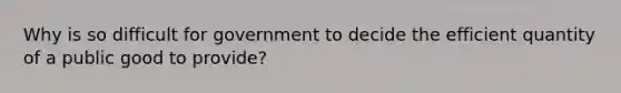 Why is so difficult for government to decide the efficient quantity of a public good to provide?