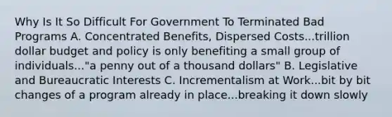 Why Is It So Difficult For Government To Terminated Bad Programs A. Concentrated Benefits, Dispersed Costs...trillion dollar budget and policy is only benefiting a small group of individuals..."a penny out of a thousand dollars" B. Legislative and Bureaucratic Interests C. Incrementalism at Work...bit by bit changes of a program already in place...breaking it down slowly