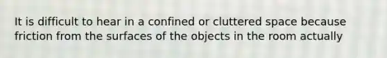 It is difficult to hear in a confined or cluttered space because friction from the surfaces of the objects in the room actually