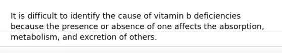 It is difficult to identify the cause of vitamin b deficiencies because the presence or absence of one affects the absorption, metabolism, and excretion of others.