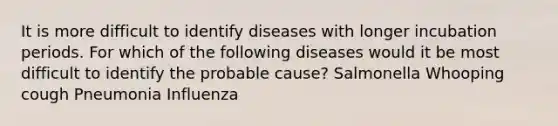 It is more difficult to identify diseases with longer incubation periods. For which of the following diseases would it be most difficult to identify the probable cause? Salmonella Whooping cough Pneumonia Influenza