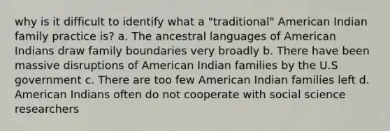 why is it difficult to identify what a "traditional" American Indian family practice is? a. The ancestral languages of American Indians draw family boundaries very broadly b. There have been massive disruptions of American Indian families by the U.S government c. There are too few American Indian families left d. American Indians often do not cooperate with social science researchers