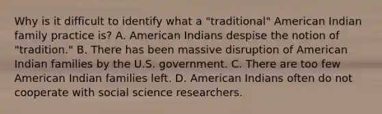 Why is it difficult to identify what a "traditional" American Indian family practice is? A. American Indians despise the notion of "tradition." B. There has been massive disruption of American Indian families by the U.S. government. C. There are too few American Indian families left. D. American Indians often do not cooperate with social science researchers.