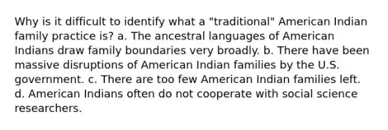 Why is it difficult to identify what a "traditional" American Indian family practice is? a. The ancestral languages of American Indians draw family boundaries very broadly. b. There have been massive disruptions of American Indian families by the U.S. government. c. There are too few American Indian families left. d. American Indians often do not cooperate with social science researchers.