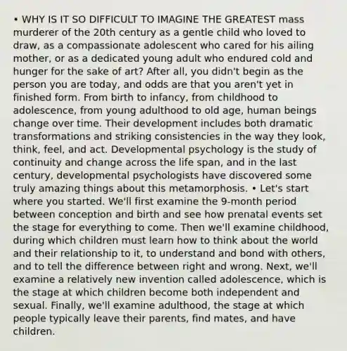 • WHY IS IT SO DIFFICULT TO IMAGINE THE GREATEST mass murderer of the 20th century as a gentle child who loved to draw, as a compassionate adolescent who cared for his ailing mother, or as a dedicated young adult who endured cold and hunger for the sake of art? After all, you didn't begin as the person you are today, and odds are that you aren't yet in finished form. From birth to infancy, from childhood to adolescence, from young adulthood to old age, human beings change over time. Their development includes both dramatic transformations and striking consistencies in the way they look, think, feel, and act. Developmental psychology is the study of continuity and change across the life span, and in the last century, developmental psychologists have discovered some truly amazing things about this metamorphosis. • Let's start where you started. We'll first examine the 9-month period between conception and birth and see how prenatal events set the stage for everything to come. Then we'll examine childhood, during which children must learn how to think about the world and their relationship to it, to understand and bond with others, and to tell the difference between right and wrong. Next, we'll examine a relatively new invention called adolescence, which is the stage at which children become both independent and sexual. Finally, we'll examine adulthood, the stage at which people typically leave their parents, find mates, and have children.